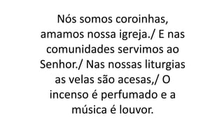 Nós somos coroinhas,
amamos nossa igreja./ E nas
comunidades servimos ao
Senhor./ Nas nossas liturgias
as velas são acesas,/ O
incenso é perfumado e a
música é louvor.
 