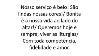 Nosso serviço é belo! São
lindas nossas cores!/ Bonita
é a nossa vida ao lado do
altar!/ Queremos hoje e
sempre, viver as liturgias/
Com toda competência,
fidelidade e amor.
 