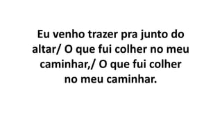 Eu venho trazer pra junto do
altar/ O que fui colher no meu
caminhar,/ O que fui colher
no meu caminhar.
 