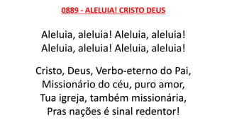 0889 - ALELUIA! CRISTO DEUS
Aleluia, aleluia! Aleluia, aleluia!
Aleluia, aleluia! Aleluia, aleluia!
Cristo, Deus, Verbo-eterno do Pai,
Missionário do céu, puro amor,
Tua igreja, também missionária,
Pras nações é sinal redentor!
 