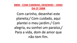 0890 - COM CARINHO, DESENHEI – HINO
DA CF 2008
Com carinho, desenhei este
planeta;/ Com cuidado, aqui
plantei o meu jardim./ Com
alegria, eu sonhei um paraíso,/
Para a vida, dom de amor que
não tem fim.
 