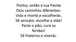 Ponho, então à tua frente
Dois caminhos diferentes:
Vida e morte,e escolherás.
Sê sensato: escolhe a vida!
Parte o pão, cura as
feridas!
Sê fraterno e viverás.
 