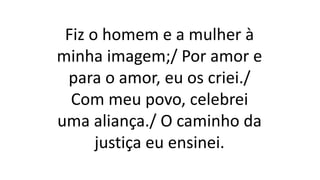 Fiz o homem e a mulher à
minha imagem;/ Por amor e
para o amor, eu os criei./
Com meu povo, celebrei
uma aliança./ O caminho da
justiça eu ensinei.
 