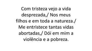 Com tristeza vejo a vida
desprezada,/ Nos meus
filhos e em toda a natureza./
Me entristece tantas vidas
abortadas,/ Dói em mim a
violência e a pobreza.
 