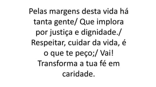 Pelas margens desta vida há
tanta gente/ Que implora
por justiça e dignidade./
Respeitar, cuidar da vida, é
o que te peço;/ Vai!
Transforma a tua fé em
caridade.
 