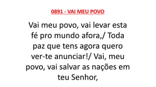0891 - VAI MEU POVO
Vai meu povo, vai levar esta
fé pro mundo afora,/ Toda
paz que tens agora quero
ver-te anunciar!/ Vai, meu
povo, vai salvar as nações em
teu Senhor,
 