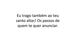 Eu trago também ao teu
santo altar/ Os passos de
quem te quer anunciar.
 
