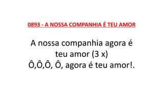 0893 - A NOSSA COMPANHIA É TEU AMOR
A nossa companhia agora é
teu amor (3 x)
Ô,Ô,Ô, Ô, agora é teu amor!.
 