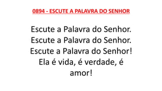 0894 - ESCUTE A PALAVRA DO SENHOR
Escute a Palavra do Senhor.
Escute a Palavra do Senhor.
Escute a Palavra do Senhor!
Ela é vida, é verdade, é
amor!
 