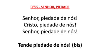 0895 - SENHOR, PIEDADE
Senhor, piedade de nós!
Cristo, piedade de nós!
Senhor, piedade de nós!
Tende piedade de nós! (bis)
 