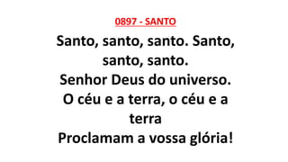 0897 - SANTO
Santo, santo, santo. Santo,
santo, santo.
Senhor Deus do universo.
O céu e a terra, o céu e a
terra
Proclamam a vossa glória!
 