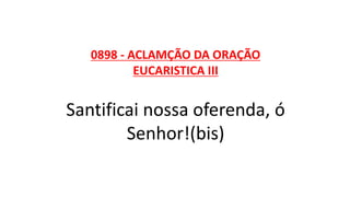 0898 - ACLAMÇÃO DA ORAÇÃO
EUCARISTICA III
Santificai nossa oferenda, ó
Senhor!(bis)
 