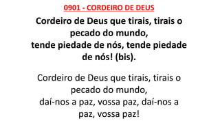 0901 - CORDEIRO DE DEUS
Cordeiro de Deus que tirais, tirais o
pecado do mundo,
tende piedade de nós, tende piedade
de nós! (bis).
Cordeiro de Deus que tirais, tirais o
pecado do mundo,
daí-nos a paz, vossa paz, daí-nos a
paz, vossa paz!
 