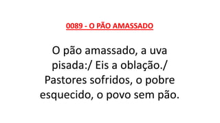 0089 - O PÃO AMASSADO
O pão amassado, a uva
pisada:/ Eis a oblação./
Pastores sofridos, o pobre
esquecido, o povo sem pão.
 