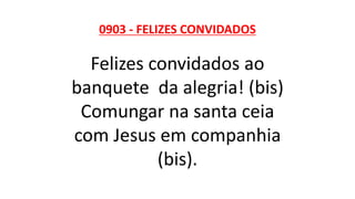 0903 - FELIZES CONVIDADOS
Felizes convidados ao
banquete da alegria! (bis)
Comungar na santa ceia
com Jesus em companhia
(bis).
 