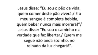Jesus disse: “Eu sou o pão da vida,
quem comer deste pão viverá./ E o
meu sangue é completa bebida,
quem beber nunca mais morrerá!”/
Jesus disse: “Eu sou o caminho e a
verdade que faz libertar./ Quem me
segue não anda sozinho, no
reinado da luz chegará!”.
 