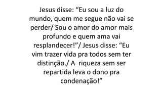Jesus disse: “Eu sou a luz do
mundo, quem me segue não vai se
perder/ Sou o amor do amor mais
profundo e quem ama vai
resplandecer!”/ Jesus disse: “Eu
vim trazer vida pra todos sem ter
distinção./ A riqueza sem ser
repartida leva o dono pra
condenação!”
 
