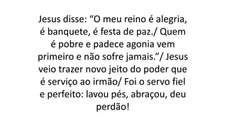 Jesus disse: “O meu reino é alegria,
é banquete, é festa de paz./ Quem
é pobre e padece agonia vem
primeiro e não sofre jamais.”/ Jesus
veio trazer novo jeito do poder que
é serviço ao irmão/ Foi o servo fiel
e perfeito: lavou pés, abraçou, deu
perdão!
 