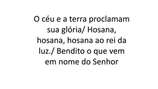O céu e a terra proclamam
sua glória/ Hosana,
hosana, hosana ao rei da
luz./ Bendito o que vem
em nome do Senhor
 