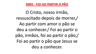 0905 - FOI AO PARTIR O PÃO
O Cristo, nosso irmão,
ressuscitado depois de morrer,/
Ao partir com amor o pão se
deu a conhecer./ Foi ao partir o
pão, irmãos, foi ao partir o pão;/
Foi ao partir o pão que Jesus se
deu a conhecer.
 