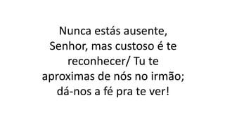 Nunca estás ausente,
Senhor, mas custoso é te
reconhecer/ Tu te
aproximas de nós no irmão;
dá-nos a fé pra te ver!
 