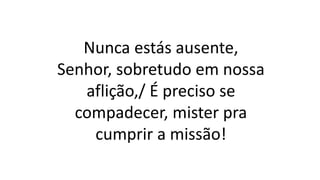 Nunca estás ausente,
Senhor, sobretudo em nossa
aflição,/ É preciso se
compadecer, mister pra
cumprir a missão!
 