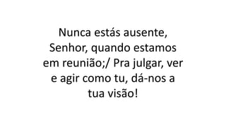 Nunca estás ausente,
Senhor, quando estamos
em reunião;/ Pra julgar, ver
e agir como tu, dá-nos a
tua visão!
 