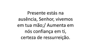 Presente estás na
ausência, Senhor, vivemos
em tua mão;/ Aumenta em
nós confiança em ti,
certeza de ressurreição.
 