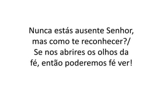 Nunca estás ausente Senhor,
mas como te reconhecer?/
Se nos abrires os olhos da
fé, então poderemos fé ver!
 