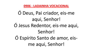 0906 - LADAINHA VOCACIONAL
Ó Deus, Pai criador, eis-me
aqui, Senhor!
Ó Jesus Redentor, eis-me aqui,
Senhor!
Ó Espírito Santo de amor, eis-
me aqui, Senhor!
 