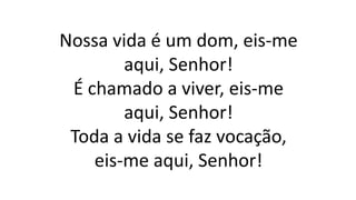 Nossa vida é um dom, eis-me
aqui, Senhor!
É chamado a viver, eis-me
aqui, Senhor!
Toda a vida se faz vocação,
eis-me aqui, Senhor!
 