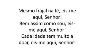 Mesmo frágil na fé, eis-me
aqui, Senhor!
Bem assim como sou, eis-
me aqui, Senhor!
Cada idade tem muito a
doar, eis-me aqui, Senhor!
 