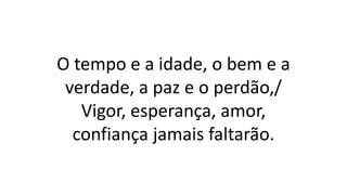 O tempo e a idade, o bem e a
verdade, a paz e o perdão,/
Vigor, esperança, amor,
confiança jamais faltarão.
 