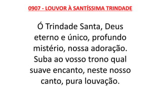 0907 - LOUVOR À SANTÍSSIMA TRINDADE
Ó Trindade Santa, Deus
eterno e único, profundo
mistério, nossa adoração.
Suba ao vosso trono qual
suave encanto, neste nosso
canto, pura louvação.
 