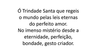 Ó Trindade Santa que regeis
o mundo pelas leis eternas
do perfeito amor.
No imenso mistério desde a
eternidade, perfeição,
bondade, gesto criador.
 