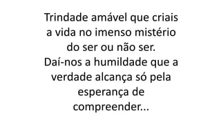 Trindade amável que criais
a vida no imenso mistério
do ser ou não ser.
Daí-nos a humildade que a
verdade alcança só pela
esperança de
compreender...
 