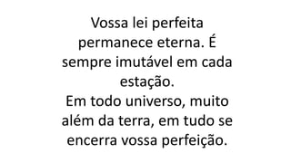 Vossa lei perfeita
permanece eterna. É
sempre imutável em cada
estação.
Em todo universo, muito
além da terra, em tudo se
encerra vossa perfeição.
 