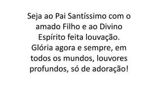 Seja ao Pai Santíssimo com o
amado Filho e ao Divino
Espírito feita louvação.
Glória agora e sempre, em
todos os mundos, louvores
profundos, só de adoração!
 