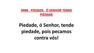 0908 - PIEDADE, Ó SENHOR TENDE
PIEDADE
Piedade, ó Senhor, tende
piedade, pois pecamos
contra vós!
 