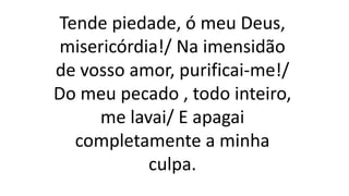 Tende piedade, ó meu Deus,
misericórdia!/ Na imensidão
de vosso amor, purificai-me!/
Do meu pecado , todo inteiro,
me lavai/ E apagai
completamente a minha
culpa.
 