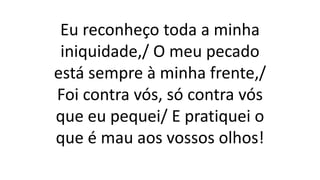 Eu reconheço toda a minha
iniquidade,/ O meu pecado
está sempre à minha frente,/
Foi contra vós, só contra vós
que eu pequei/ E pratiquei o
que é mau aos vossos olhos!
 