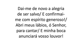 Dai-me de novo a alegria
de ser salvo/ E confirmai-
me com espírito generoso!/
Abri meus lábios, ó Senhor,
para cantar/ E minha boca
anunciará vosso louvor!
 