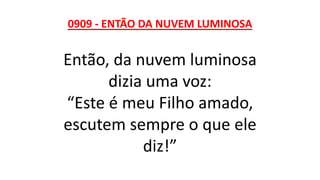 0909 - ENTÃO DA NUVEM LUMINOSA
Então, da nuvem luminosa
dizia uma voz:
“Este é meu Filho amado,
escutem sempre o que ele
diz!”
 