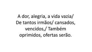 A dor, alegria, a vida vazia/
De tantos irmãos/ cansados,
vencidos,/ Também
oprimidos, ofertas serão.
 