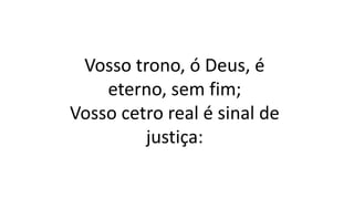 Vosso trono, ó Deus, é
eterno, sem fim;
Vosso cetro real é sinal de
justiça:
 