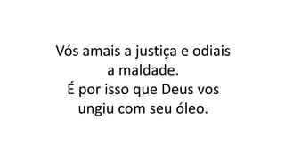 Vós amais a justiça e odiais
a maldade.
É por isso que Deus vos
ungiu com seu óleo.
 