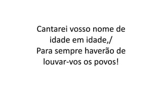 Cantarei vosso nome de
idade em idade,/
Para sempre haverão de
louvar-vos os povos!
 