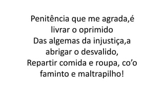 Penitência que me agrada,é
livrar o oprimido
Das algemas da injustiça,a
abrigar o desvalido,
Repartir comida e roupa, co’o
faminto e maltrapilho!
 