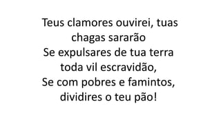 Teus clamores ouvirei, tuas
chagas sararão
Se expulsares de tua terra
toda vil escravidão,
Se com pobres e famintos,
dividires o teu pão!
 