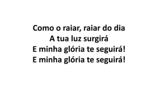 Como o raiar, raiar do dia
A tua luz surgirá
E minha glória te seguirá!
E minha glória te seguirá!
 